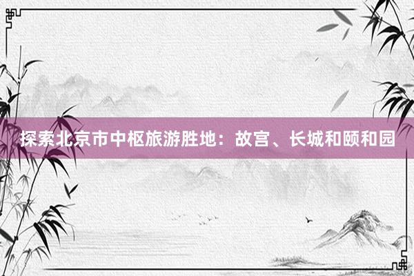 探索北京市中枢旅游胜地：故宫、长城和颐和园